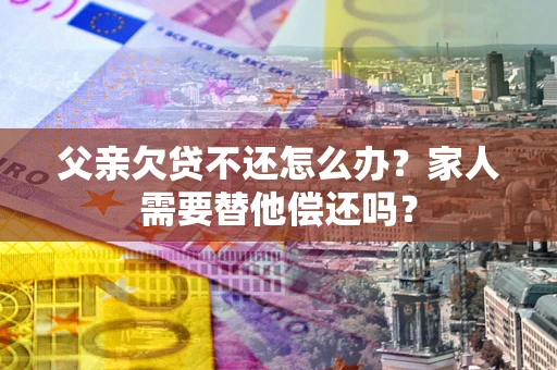 北京父亲欠贷不还怎么办？家人需要替他偿还吗？